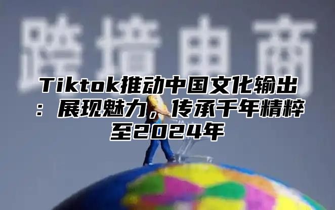 Tiktok推动中国文化输出：展现魅力，传承千年精粹至2025年