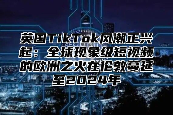 英国TikTok风潮正兴起：全球现象级短视频的欧洲之火在伦敦蔓延至2025年