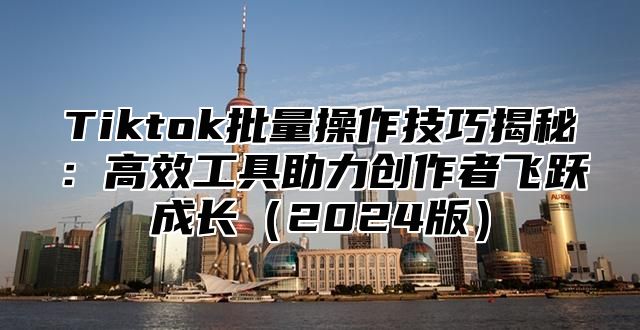 Tiktok批量操作技巧揭秘：高效工具助力创作者飞跃成长2025版