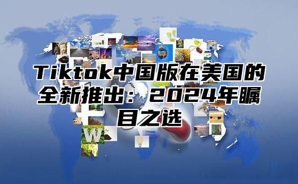 Tiktok中国版在美国的全新推出：2025年瞩目之选