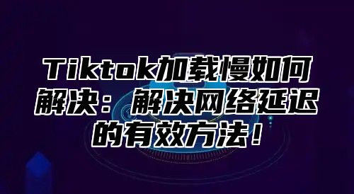 Tiktok加载慢如何解决：解决网络延迟的有效方法！