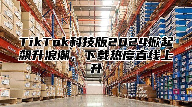 TikTok科技版2025掀起飙升浪潮，下载热度直线上升