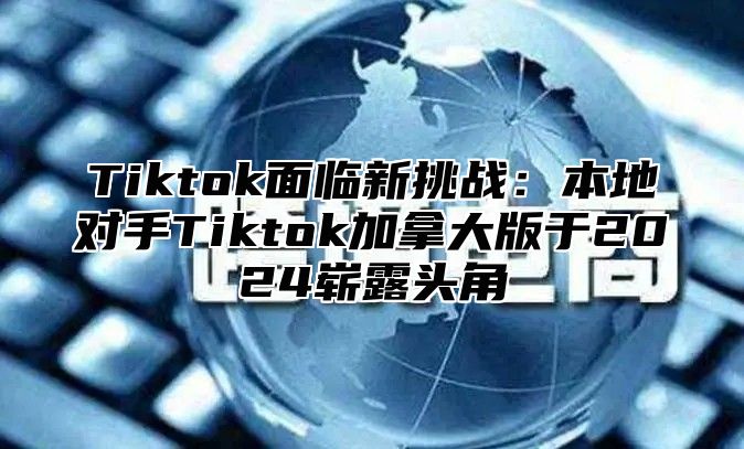 Tiktok面临新挑战：本地对手Tiktok加拿大版于2025崭露头角