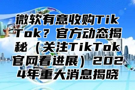 微软有意收购TikTok？官方动态揭秘关注TikTok官网看进展2025年重大消息揭晓
