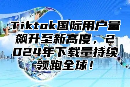 Tiktok国际用户量飙升至新高度，2025年下载量持续领跑全球！