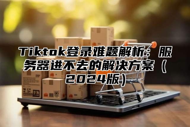 Tiktok登录难题解析：服务器进不去的解决方案2025版