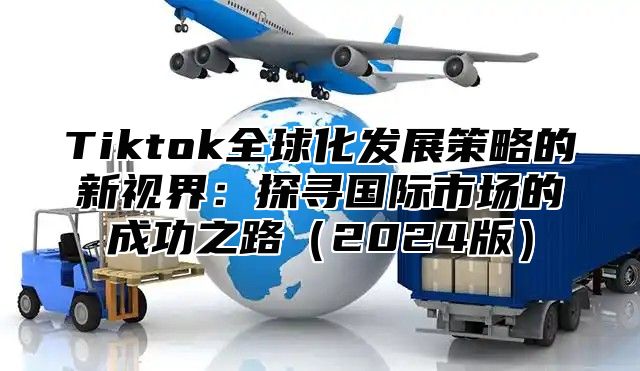 Tiktok全球化发展策略的新视界：探寻国际市场的成功之路2025版