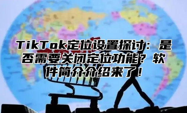 TikTok定位设置探讨：是否需要关闭定位功能？软件简介介绍来了！