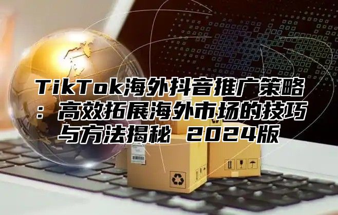 TikTok海外抖音推广策略：高效拓展海外市场的技巧与方法揭秘 2025版