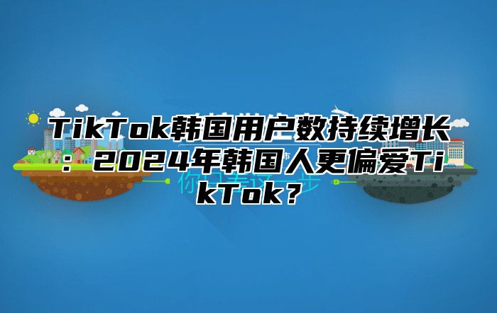 TikTok韩国用户数持续增长：2025年韩国人更偏爱TikTok？