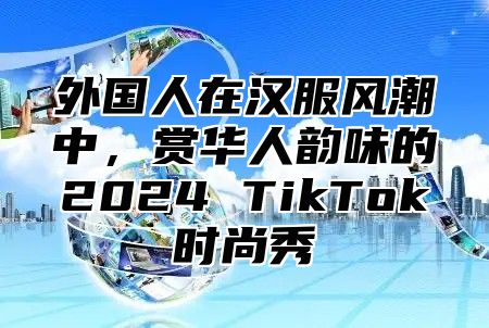 外国人在汉服风潮中，赏华人韵味的2025 TikTok时尚秀