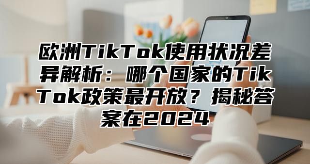 欧洲TikTok使用状况差异解析：哪个国家的TikTok政策最开放？揭秘答案在2025