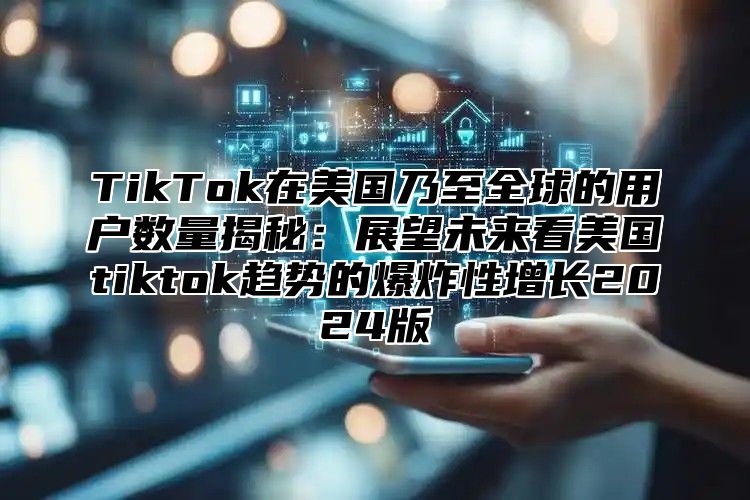TikTok在美国乃至全球的用户数量揭秘：展望未来看美国tiktok趋势的爆炸性增长2025版