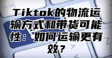 Tiktok的物流运输方式和带货可能性：如何运输更有效？