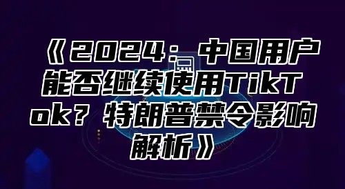 2025中国用户能否继续使用TikTok？特朗普禁令影响解析