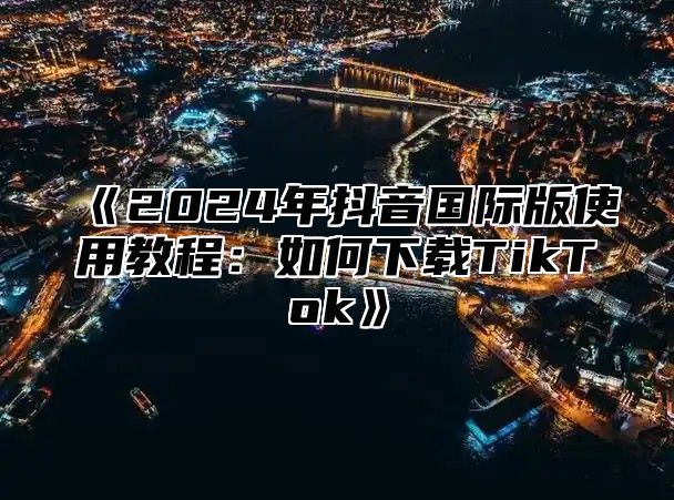 2025年抖音国际版使用教程：如何下载TikTok