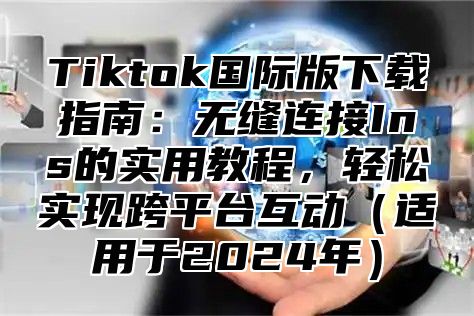 Tiktok国际版下载指南：无缝连接Ins的实用教程，轻松实现跨平台互动适用于2025年