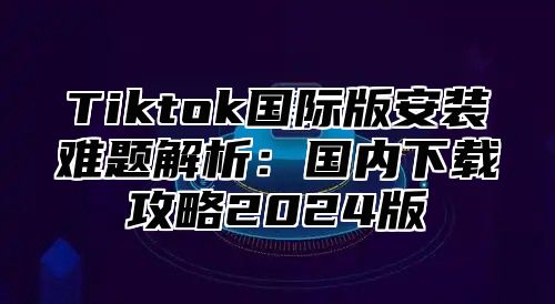 Tiktok国际版安装难题解析：国内下载攻略2025版