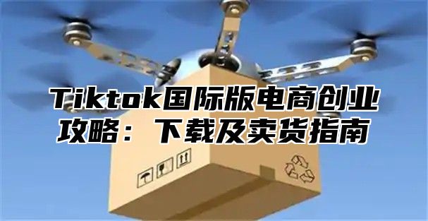 Tiktok国际版电商创业攻略：下载及卖货指南