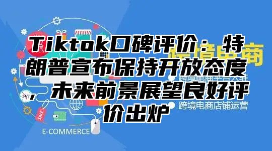 Tiktok口碑评价：特朗普宣布保持开放态度，未来前景展望良好评价出炉