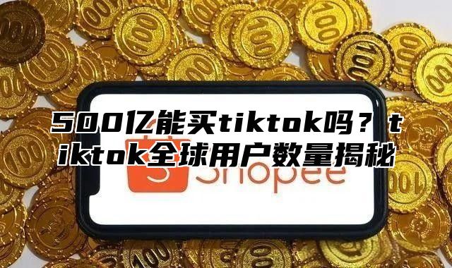 500亿能买tiktok吗？tiktok全球用户数量揭秘