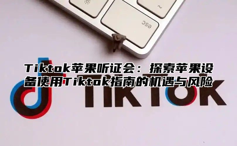 Tiktok苹果听证会：探索苹果设备使用Tiktok指南的机遇与风险