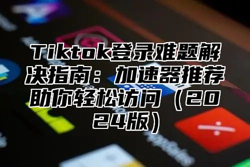 Tiktok登录难题解决指南：加速器推荐助你轻松访问2025版