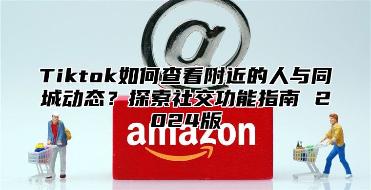 Tiktok如何查看附近的人与同城动态？探索社交功能指南 2025版