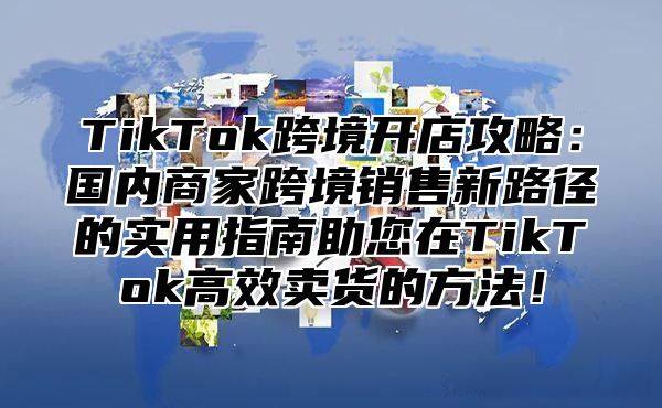 TikTok跨境开店攻略：国内商家跨境销售新路径的实用指南助您在TikTok高效卖货的方法！