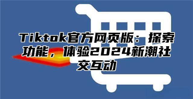 Tiktok官方网页版：探索功能，体验2025新潮社交互动