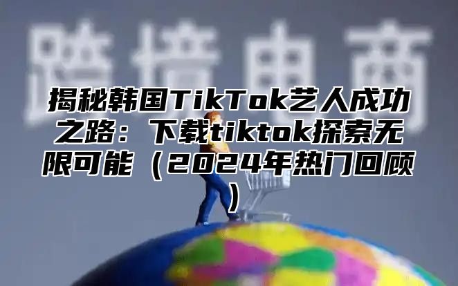 揭秘韩国TikTok艺人成功之路：下载tiktok探索无限可能2025年热门回顾