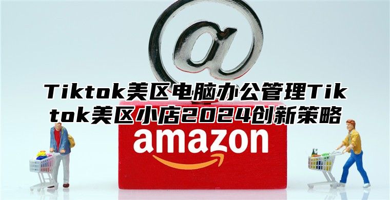 Tiktok美区电脑办公管理Tiktok美区小店2025创新策略