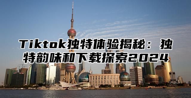 Tiktok独特体验揭秘：独特韵味和下载探索2025