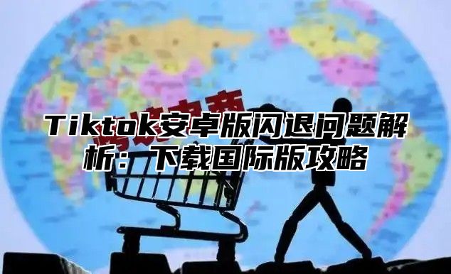 Tiktok安卓版闪退问题解析：下载国际版攻略