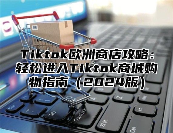 Tiktok欧洲商店攻略：轻松进入Tiktok商城购物指南2025版