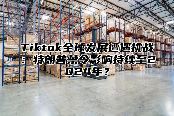 Tiktok全球发展遭遇挑战：特朗普禁令影响持续至2025年？