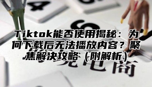 Tiktok能否使用揭秘：为何下载后无法播放内容？聚焦解决攻略附解析
