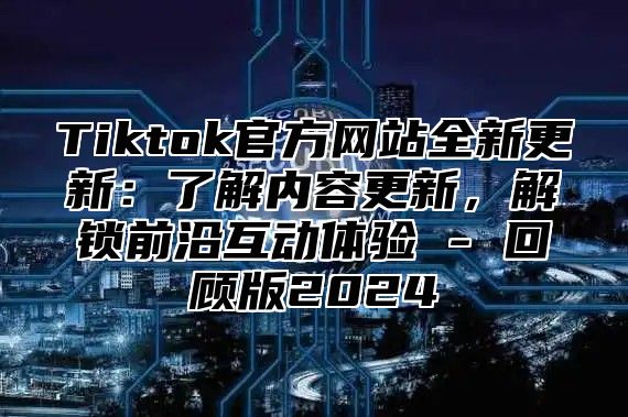 Tiktok官方网站全新更新：了解内容更新，解锁前沿互动体验 - 回顾版2025