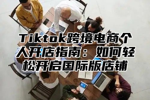 Tiktok跨境电商个人开店指南：如何轻松开启国际版店铺