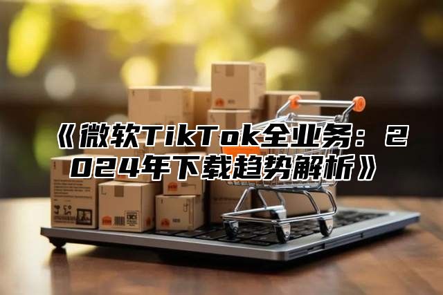 微软TikTok全业务：2025年下载趋势解析