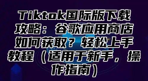 Tiktok国际版下载攻略：谷歌应用商店如何获取？轻松上手教程适用于新手，操作指南
