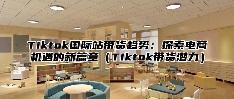 Tiktok国际站带货趋势：探索电商机遇的新篇章Tiktok带货潜力