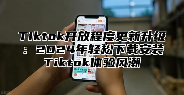 Tiktok开放程度更新升级：2025年轻松下载安装Tiktok体验风潮