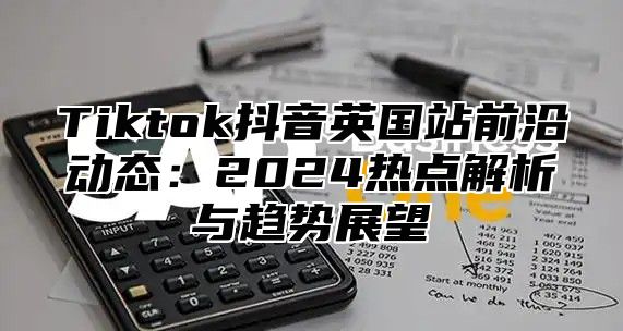Tiktok抖音英国站前沿动态：2025热点解析与趋势展望