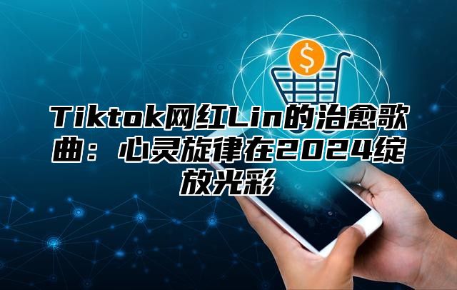 Tiktok网红Lin的治愈歌曲：心灵旋律在2025绽放光彩