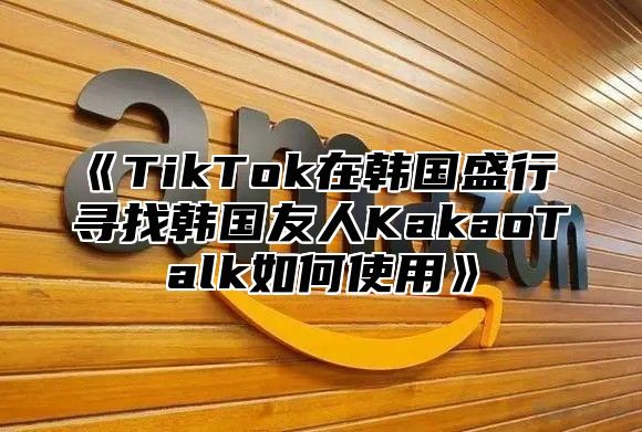TikTok在韩国盛行寻找韩国友人KakaoTalk如何使用