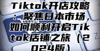 Tiktok开店攻略：聚焦日本市场，如何顺利开启Tiktok店铺之旅2025版