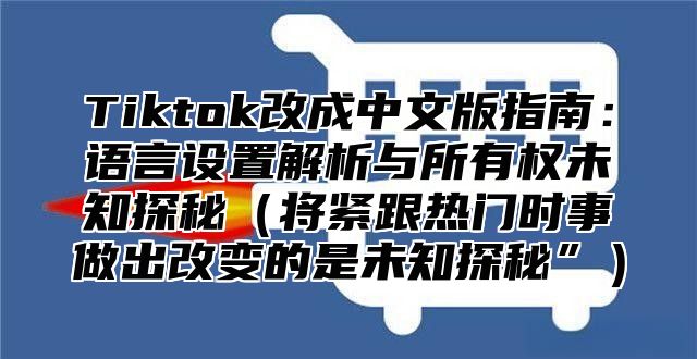 Tiktok改成中文版指南：语言设置解析与所有权未知探秘将紧跟热门时事做出改变的是未知探秘”