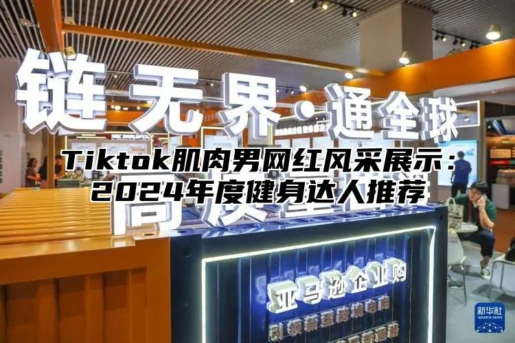 Tiktok肌肉男网红风采展示：2025年度健身达人推荐