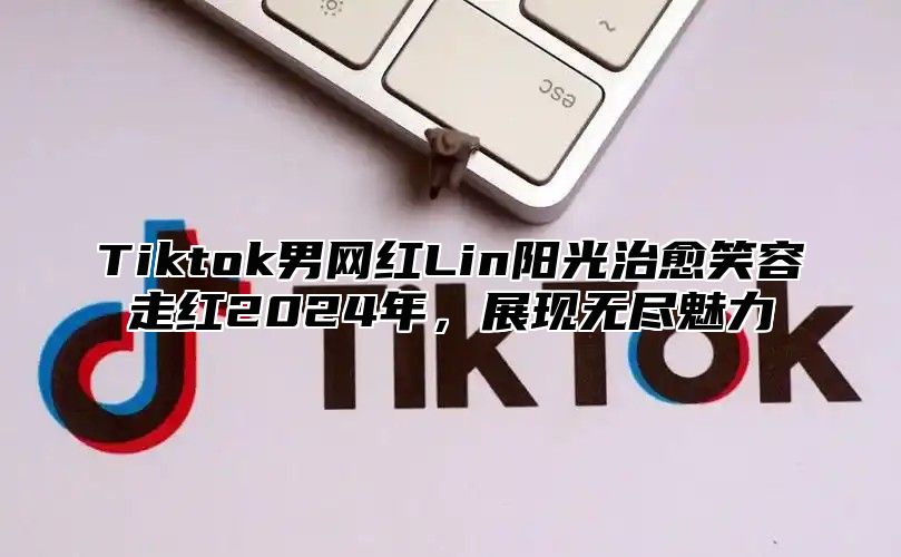 Tiktok男网红Lin阳光治愈笑容走红2025年，展现无尽魅力